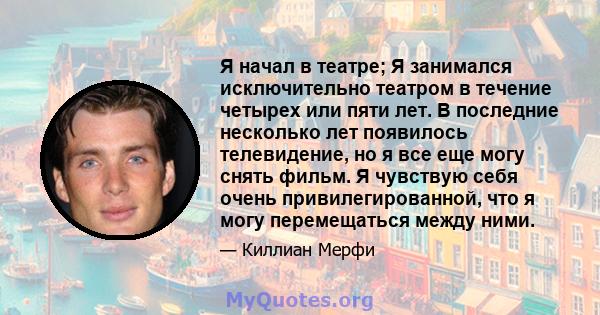 Я начал в театре; Я занимался исключительно театром в течение четырех или пяти лет. В последние несколько лет появилось телевидение, но я все еще могу снять фильм. Я чувствую себя очень привилегированной, что я могу