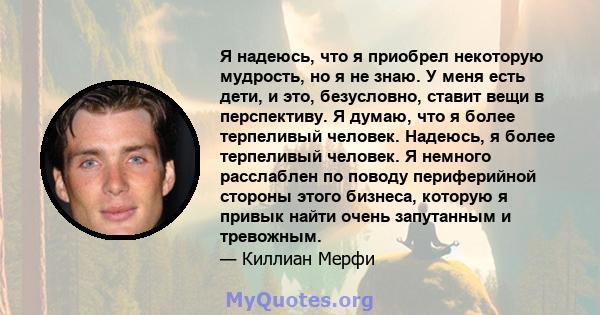 Я надеюсь, что я приобрел некоторую мудрость, но я не знаю. У меня есть дети, и это, безусловно, ставит вещи в перспективу. Я думаю, что я более терпеливый человек. Надеюсь, я более терпеливый человек. Я немного