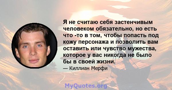 Я не считаю себя застенчивым человеком обязательно, но есть что -то в том, чтобы попасть под кожу персонажа и позволить вам оставить или чувство мужества, которое у вас никогда не было бы в своей жизни.