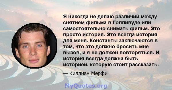 Я никогда не делаю различий между снятием фильма в Голливуде или самостоятельно снимать фильм. Это просто история. Это всегда история для меня. Константы заключаются в том, что это должно бросить мне вызов, и я не