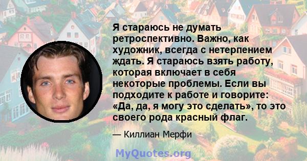 Я стараюсь не думать ретроспективно. Важно, как художник, всегда с нетерпением ждать. Я стараюсь взять работу, которая включает в себя некоторые проблемы. Если вы подходите к работе и говорите: «Да, да, я могу это