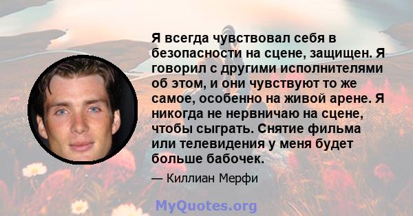 Я всегда чувствовал себя в безопасности на сцене, защищен. Я говорил с другими исполнителями об этом, и они чувствуют то же самое, особенно на живой арене. Я никогда не нервничаю на сцене, чтобы сыграть. Снятие фильма