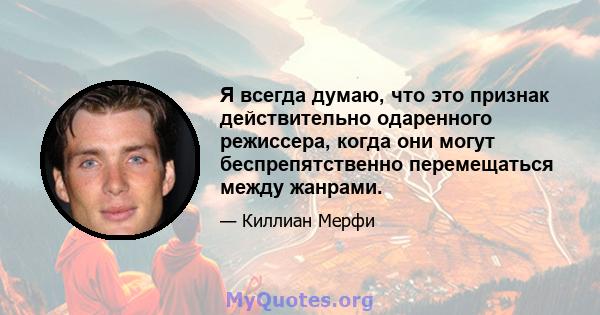 Я всегда думаю, что это признак действительно одаренного режиссера, когда они могут беспрепятственно перемещаться между жанрами.