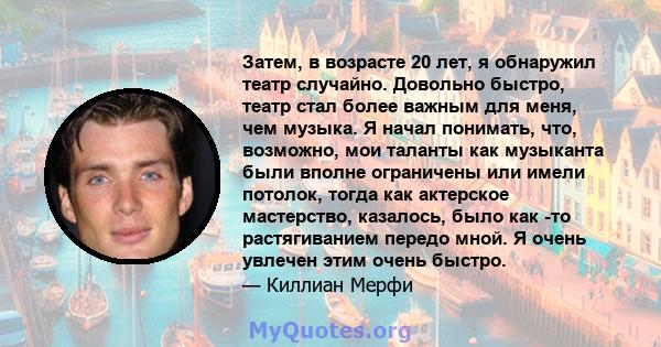 Затем, в возрасте 20 лет, я обнаружил театр случайно. Довольно быстро, театр стал более важным для меня, чем музыка. Я начал понимать, что, возможно, мои таланты как музыканта были вполне ограничены или имели потолок,