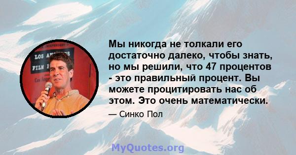 Мы никогда не толкали его достаточно далеко, чтобы знать, но мы решили, что 47 процентов - это правильный процент. Вы можете процитировать нас об этом. Это очень математически.