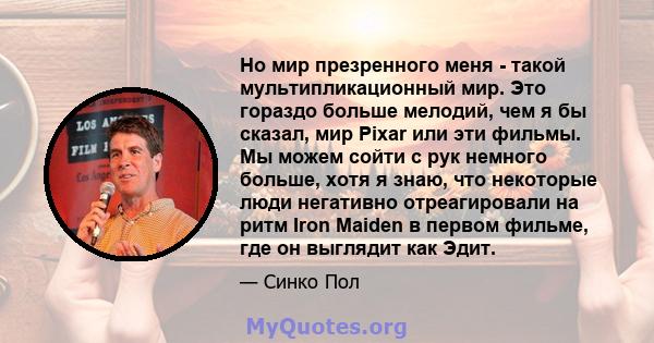 Но мир презренного меня - такой мультипликационный мир. Это гораздо больше мелодий, чем я бы сказал, мир Pixar или эти фильмы. Мы можем сойти с рук немного больше, хотя я знаю, что некоторые люди негативно отреагировали 