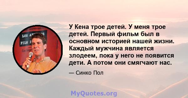 У Кена трое детей. У меня трое детей. Первый фильм был в основном историей нашей жизни. Каждый мужчина является злодеем, пока у него не появится дети. А потом они смягчают нас.