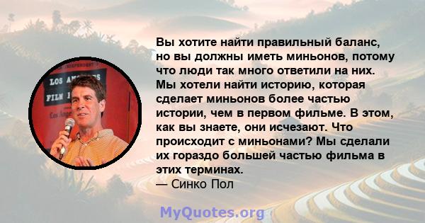 Вы хотите найти правильный баланс, но вы должны иметь миньонов, потому что люди так много ответили на них. Мы хотели найти историю, которая сделает миньонов более частью истории, чем в первом фильме. В этом, как вы