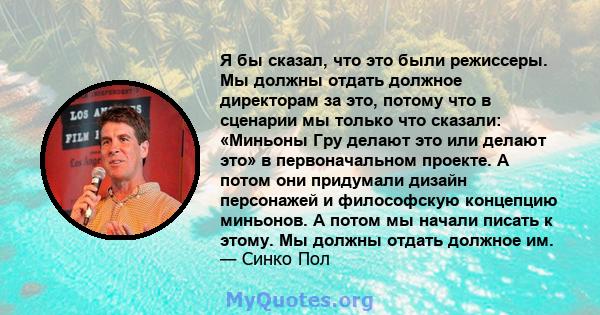 Я бы сказал, что это были режиссеры. Мы должны отдать должное директорам за это, потому что в сценарии мы только что сказали: «Миньоны Гру делают это или делают это» в первоначальном проекте. А потом они придумали