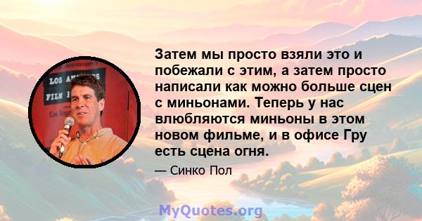 Затем мы просто взяли это и побежали с этим, а затем просто написали как можно больше сцен с миньонами. Теперь у нас влюбляются миньоны в этом новом фильме, и в офисе Гру есть сцена огня.