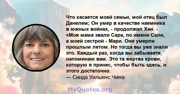 Что касается моей семьи, мой отец был Данелем; Он умер в качестве наемника в южных войнах, - продолжил Хан. - «Моя мама звали Сара, по имени Сали, а моей сестрой - Мари. Они умерли прошлым летом. Но тогда вы уже знали