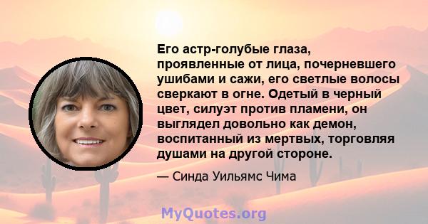 Его астр-голубые глаза, проявленные от лица, почерневшего ушибами и сажи, его светлые волосы сверкают в огне. Одетый в черный цвет, силуэт против пламени, он выглядел довольно как демон, воспитанный из мертвых,