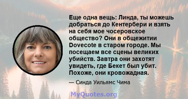 Еще одна вещь: Линда, ты можешь добраться до Кентербери и взять на себя мое чосеровское общество? Они в общежитии Dovecote в старом городе. Мы посещаем все сцены великих убийств. Завтра они захотят увидеть, где Бекет