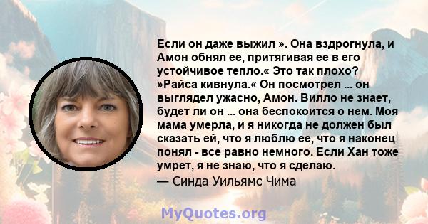 Если он даже выжил ». Она вздрогнула, и Амон обнял ее, притягивая ее в его устойчивое тепло.« Это так плохо? »Райса кивнула.« Он посмотрел ... он выглядел ужасно, Амон. Вилло не знает, будет ли он ... она беспокоится о