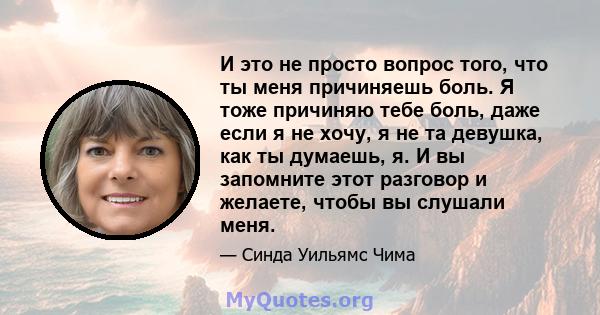 И это не просто вопрос того, что ты меня причиняешь боль. Я тоже причиняю тебе боль, даже если я не хочу, я не та девушка, как ты думаешь, я. И вы запомните этот разговор и желаете, чтобы вы слушали меня.