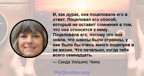 И, как дурак, она поцеловала его в ответ. Поцеловал его способ, который не оставит сомнений в том, что она относится к нему. Поцеловала его, потому что она знала, что шансы были стройны, у нее было бы очень много