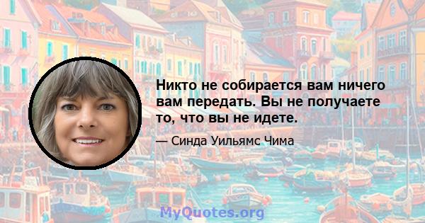 Никто не собирается вам ничего вам передать. Вы не получаете то, что вы не идете.