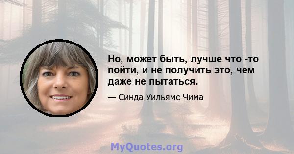 Но, может быть, лучше что -то пойти, и не получить это, чем даже не пытаться.