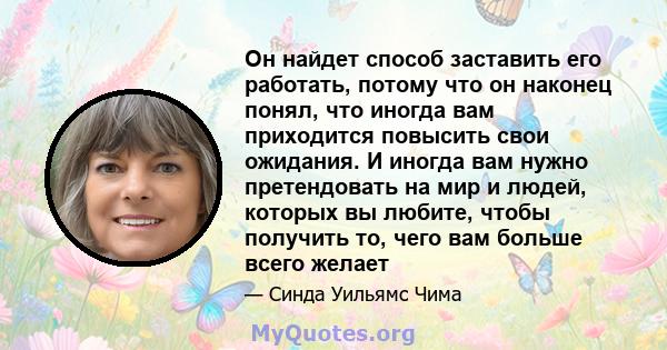 Он найдет способ заставить его работать, потому что он наконец понял, что иногда вам приходится повысить свои ожидания. И иногда вам нужно претендовать на мир и людей, которых вы любите, чтобы получить то, чего вам