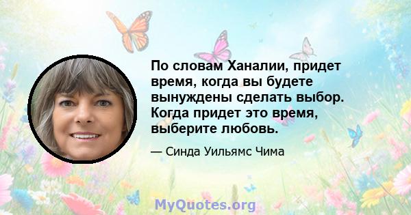 По словам Ханалии, придет время, когда вы будете вынуждены сделать выбор. Когда придет это время, выберите любовь.