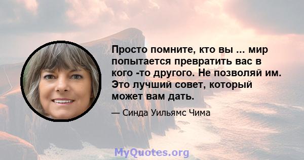 Просто помните, кто вы ... мир попытается превратить вас в кого -то другого. Не позволяй им. Это лучший совет, который может вам дать.