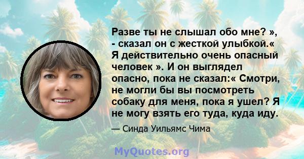 Разве ты не слышал обо мне? », - сказал он с жесткой улыбкой.« Я действительно очень опасный человек ». И он выглядел опасно, пока не сказал:« Смотри, не могли бы вы посмотреть собаку для меня, пока я ушел? Я не могу