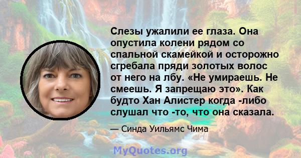 Слезы ужалили ее глаза. Она опустила колени рядом со спальной скамейкой и осторожно сгребала пряди золотых волос от него на лбу. «Не умираешь. Не смеешь. Я запрещаю это». Как будто Хан Алистер когда -либо слушал что