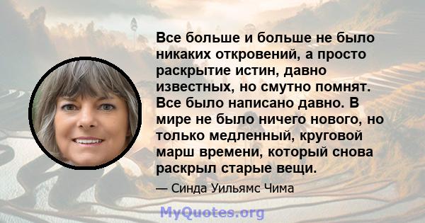 Все больше и больше не было никаких откровений, а просто раскрытие истин, давно известных, но смутно помнят. Все было написано давно. В мире не было ничего нового, но только медленный, круговой марш времени, который