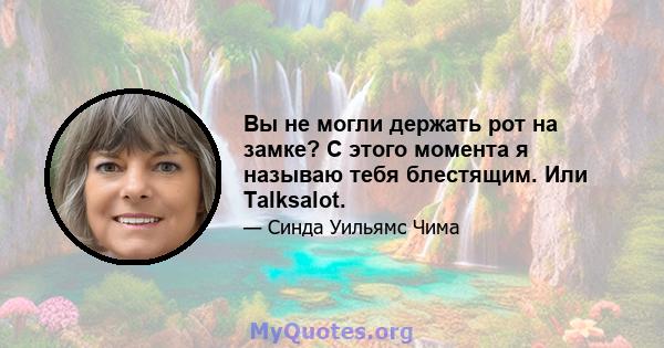 Вы не могли держать рот на замке? С этого момента я называю тебя блестящим. Или Talksalot.