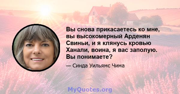 Вы снова прикасаетесь ко мне, вы высокомерный Арденян Свиньи, и я клянусь кровью Ханали, воина, я вас заполую. Вы понимаете?