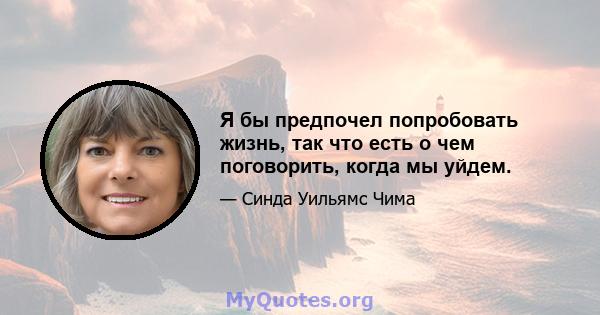 Я бы предпочел попробовать жизнь, так что есть о чем поговорить, когда мы уйдем.