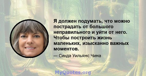 Я должен подумать, что можно пострадать от большого неправильного и уйти от него. Чтобы построить жизнь маленьких, изысканно важных моментов.