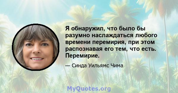 Я обнаружил, что было бы разумно наслаждаться любого времени перемирия, при этом распознавая его тем, что есть. Перемирие.