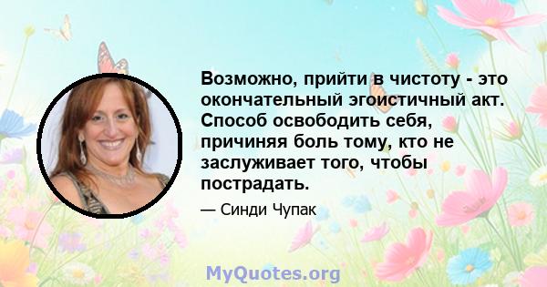 Возможно, прийти в чистоту - это окончательный эгоистичный акт. Способ освободить себя, причиняя боль тому, кто не заслуживает того, чтобы пострадать.