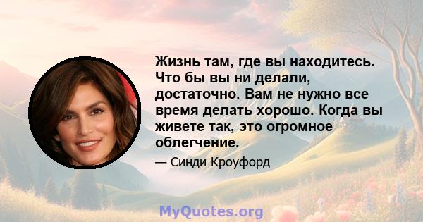 Жизнь там, где вы находитесь. Что бы вы ни делали, достаточно. Вам не нужно все время делать хорошо. Когда вы живете так, это огромное облегчение.