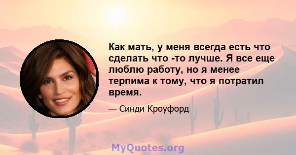 Как мать, у меня всегда есть что сделать что -то лучше. Я все еще люблю работу, но я менее терпима к тому, что я потратил время.