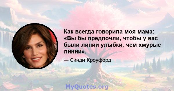 Как всегда говорила моя мама: «Вы бы предпочли, чтобы у вас были линии улыбки, чем хмурые линии».