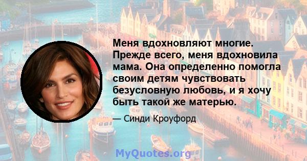 Меня вдохновляют многие. Прежде всего, меня вдохновила мама. Она определенно помогла своим детям чувствовать безусловную любовь, и я хочу быть такой же матерью.