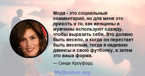 Мода - это социальный комментарий, но для меня это прихоть и то, как женщины и мужчины используют одежду, чтобы выразить себя. Это должно быть весело, и когда он перестает быть веселым, тогда я надеваю джинсы и свою