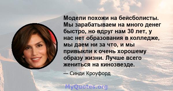 Модели похожи на бейсболисты. Мы зарабатываем на много денег быстро, но вдруг нам 30 лет, у нас нет образования в колледже, мы даем ни за что, и мы привыкли к очень хорошему образу жизни. Лучше всего жениться на