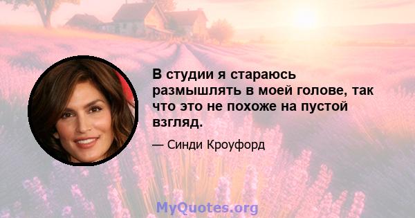 В студии я стараюсь размышлять в моей голове, так что это не похоже на пустой взгляд.