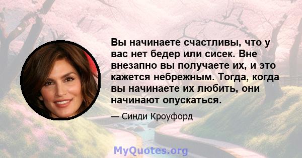 Вы начинаете счастливы, что у вас нет бедер или сисек. Вне внезапно вы получаете их, и это кажется небрежным. Тогда, когда вы начинаете их любить, они начинают опускаться.