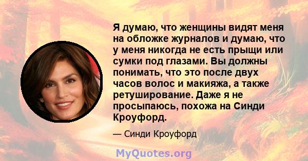 Я думаю, что женщины видят меня на обложке журналов и думаю, что у меня никогда не есть прыщи или сумки под глазами. Вы должны понимать, что это после двух часов волос и макияжа, а также ретуширование. Даже я не