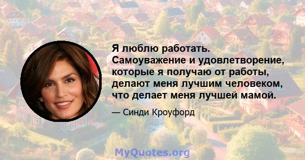 Я люблю работать. Самоуважение и удовлетворение, которые я получаю от работы, делают меня лучшим человеком, что делает меня лучшей мамой.