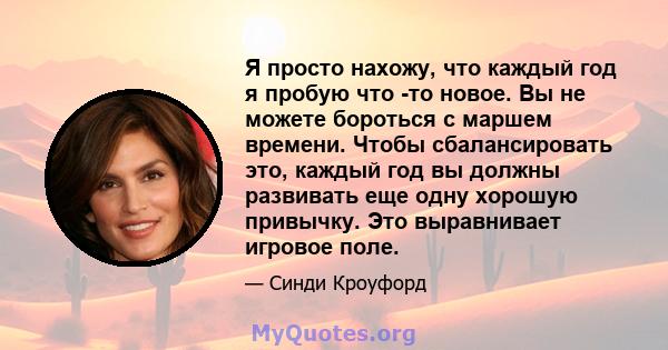 Я просто нахожу, что каждый год я пробую что -то новое. Вы не можете бороться с маршем времени. Чтобы сбалансировать это, каждый год вы должны развивать еще одну хорошую привычку. Это выравнивает игровое поле.