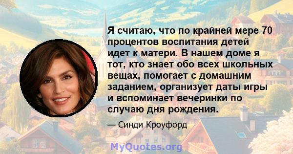 Я считаю, что по крайней мере 70 процентов воспитания детей идет к матери. В нашем доме я тот, кто знает обо всех школьных вещах, помогает с домашним заданием, организует даты игры и вспоминает вечеринки по случаю дня