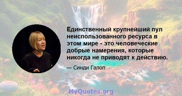 Единственный крупнейший пул неиспользованного ресурса в этом мире - это человеческие добрые намерения, которые никогда не приводят к действию.