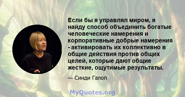 Если бы я управлял миром, я найду способ объединить богатые человеческие намерения и корпоративные добрые намерения - активировать их коллективно в общие действия против общих целей, которые дают общие жесткие, ощутимые 