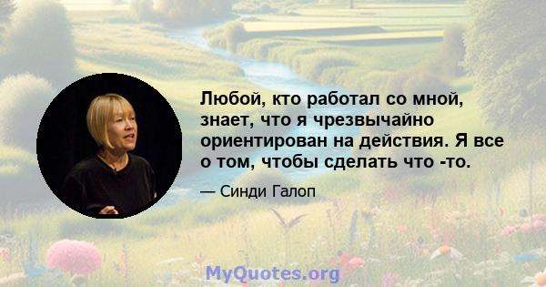 Любой, кто работал со мной, знает, что я чрезвычайно ориентирован на действия. Я все о том, чтобы сделать что -то.