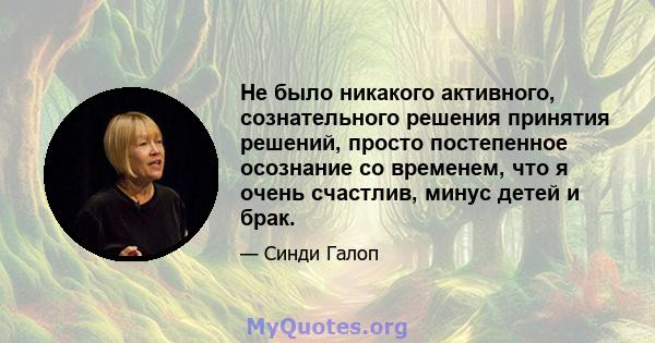 Не было никакого активного, сознательного решения принятия решений, просто постепенное осознание со временем, что я очень счастлив, минус детей и брак.